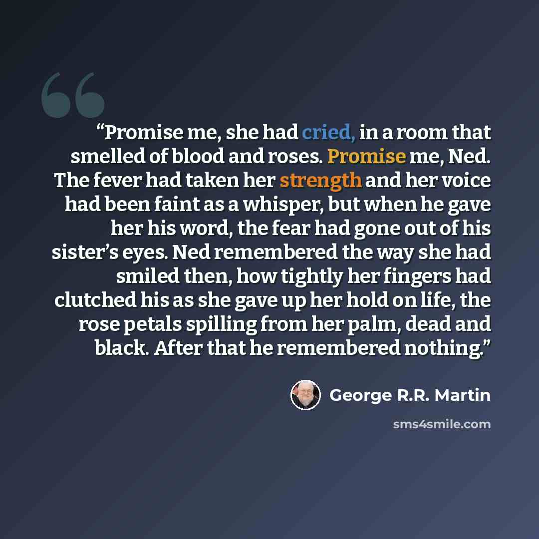 “Promise me, she had cried, in a room that smelled of blood and roses. Promise me, Ned. The fever had taken her strength and her voice had been faint as a whisper, but when he gave her his word, the fear had gone out of his sister’s eyes. Ned remembered the way she had smiled then, how tightly her…” quote by George R.R. Martin