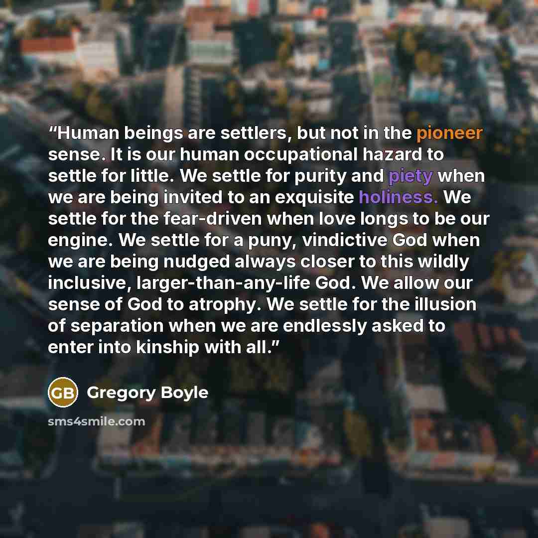 “Human beings are settlers, but not in the pioneer sense. It is our human occupational hazard to settle for little. We settle for purity and piety when we are being invited to an exquisite holiness. We settle for the fear-driven when love longs to be our engine. We settle for a puny, vindictive God…” quote by Gregory Boyle