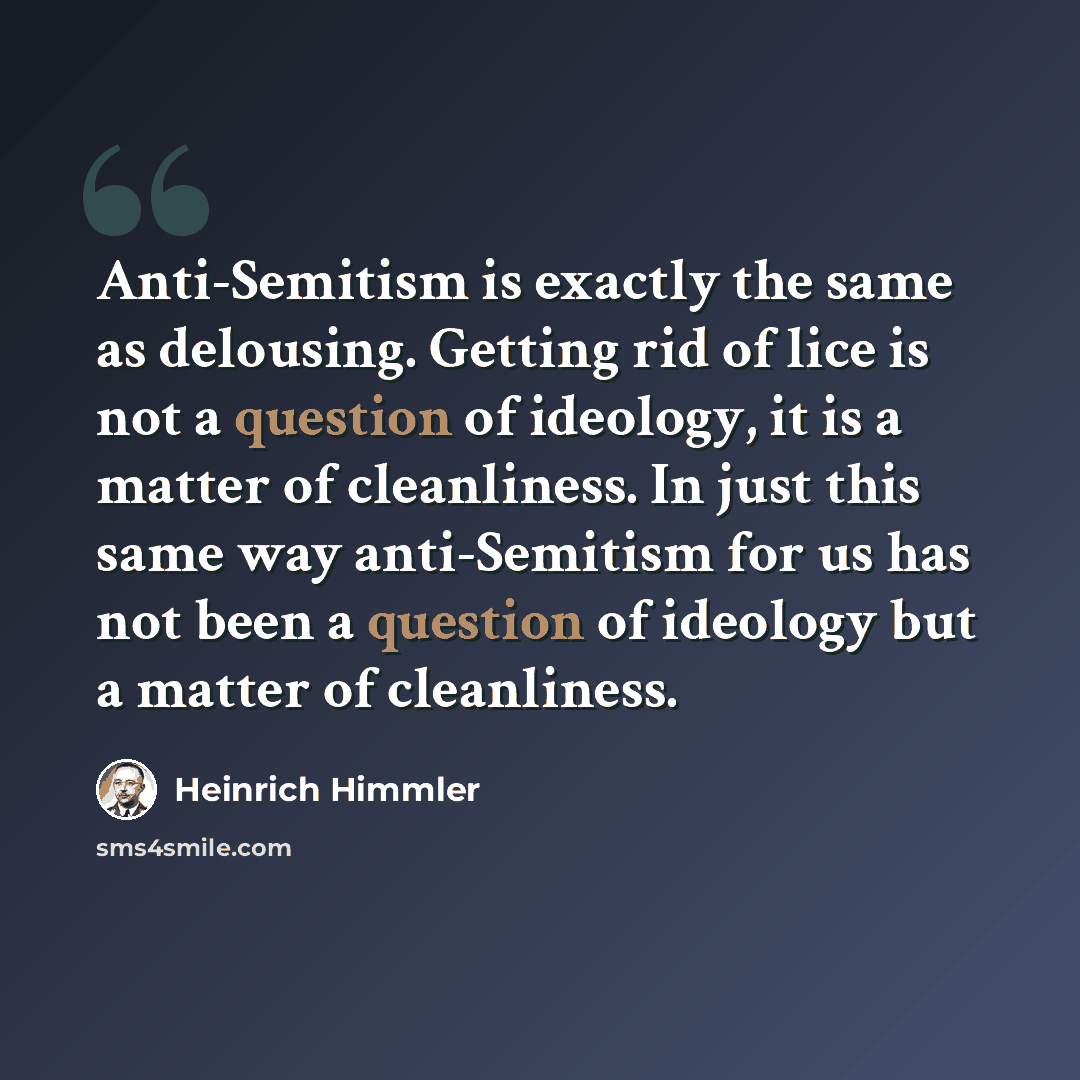 “Anti-Semitism is exactly the same as delousing. Getting rid of lice is not a question of ideology, it is a matter of cleanliness. In just this same way anti-Semitism for us has not been a question of ideology but a matter of cleanliness.” quote by Heinrich Himmler