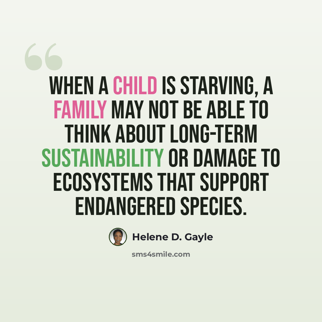 “When a child is starving, a family may not be able to think about long-term sustainability or damage to ecosystems that support endangered species.” quote by Helene D. Gayle