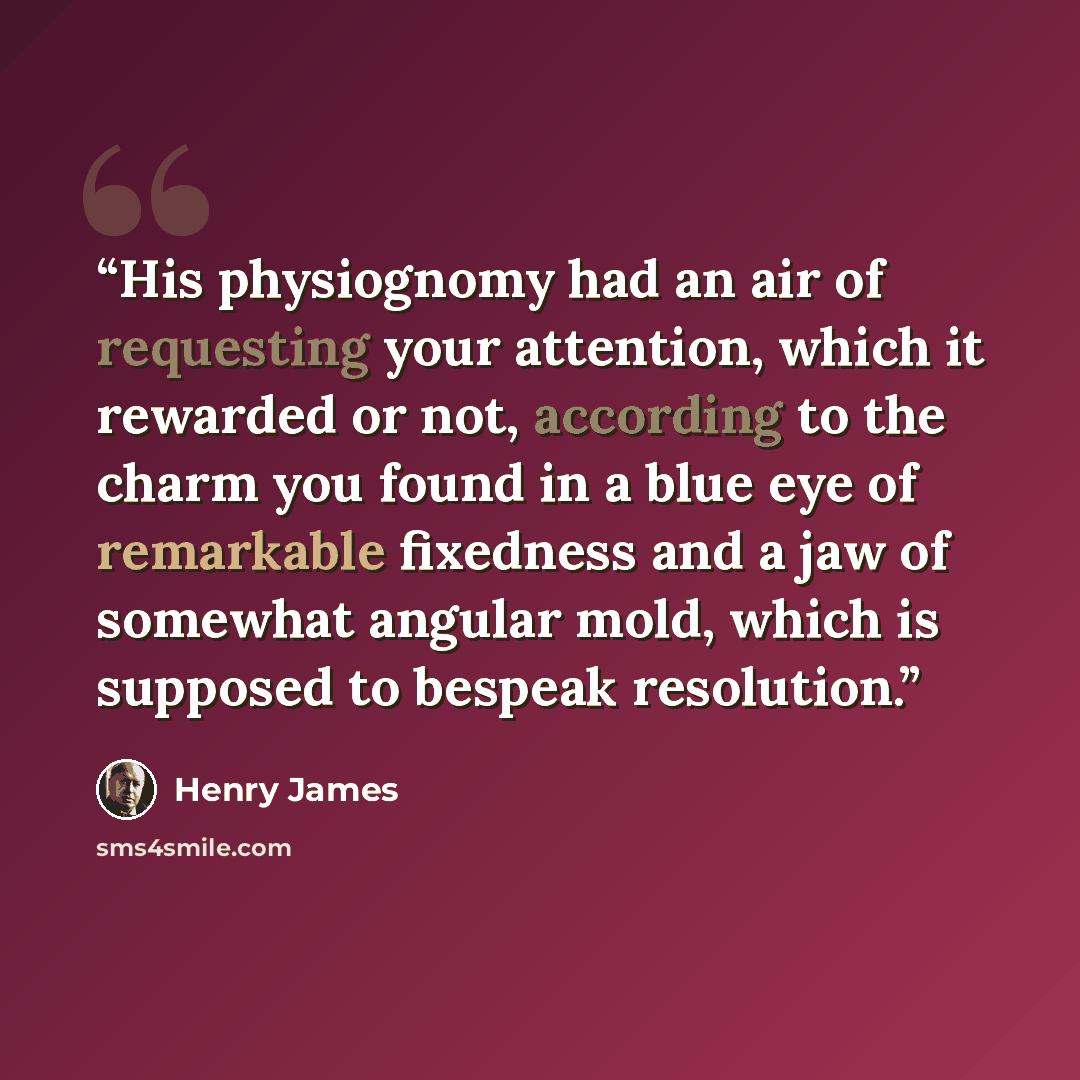 “His physiognomy had an air of requesting your attention, which it rewarded or not, according to the charm you found in a blue eye of remarkable fixedness and a jaw of somewhat angular mold, which is supposed to bespeak resolution.” quote by Henry James