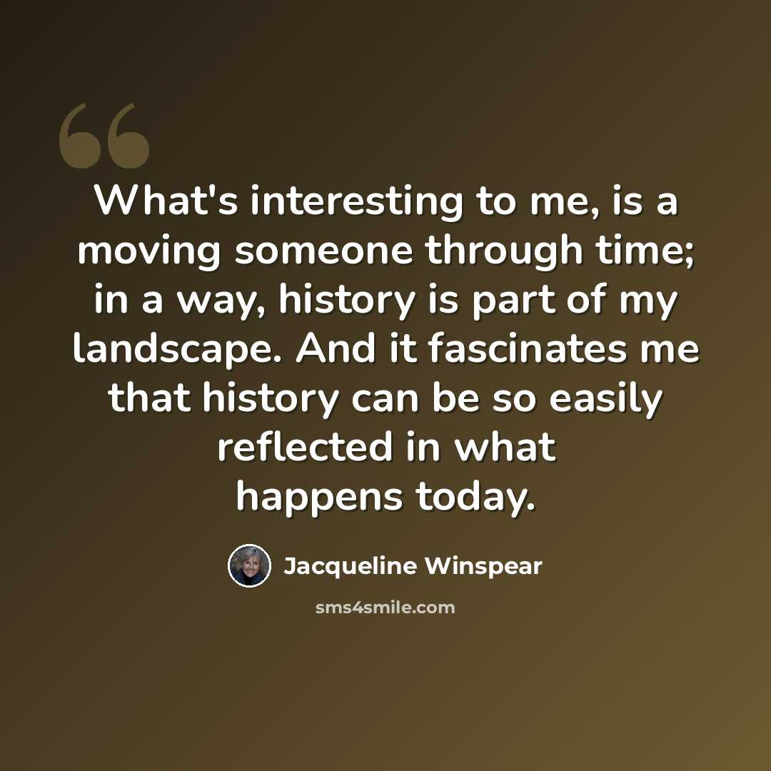 “What's interesting to me, is a moving someone through time; in a way, history is part of my landscape. And it fascinates me that history can be so easily reflected in what happens today.” quote by Jacqueline Winspear
