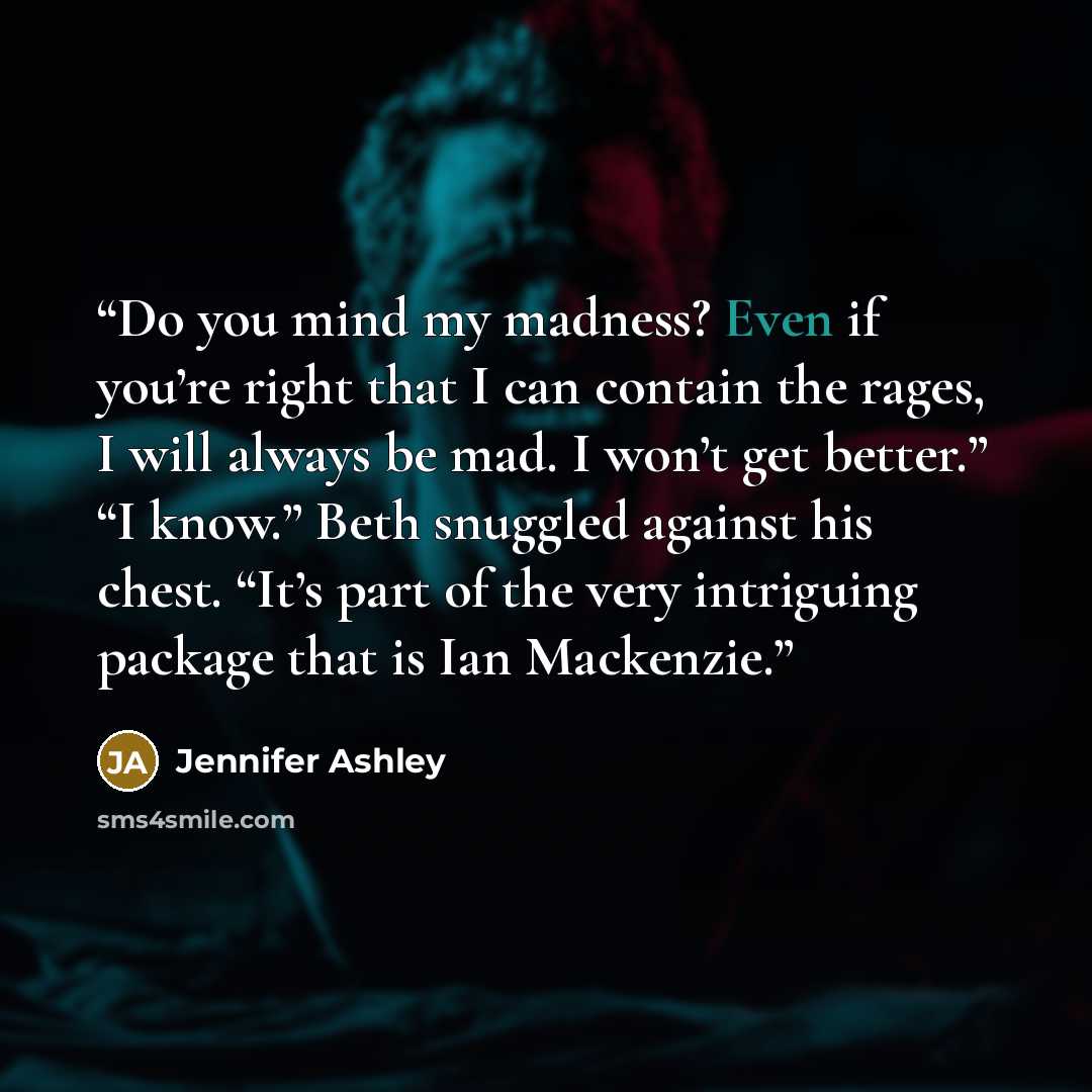 “Do you mind my madness? Even if you’re right that I can contain the rages, I will always be mad. I won’t get better.” “I know.” Beth snuggled against his chest. “It’s part of the very intriguing package that is Ian Mackenzie.” quote by Jennifer Ashley