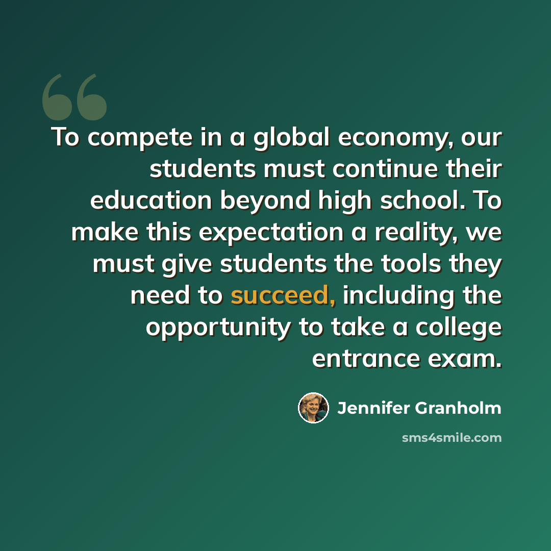 “To compete in a global economy, our students must continue their education beyond high school. To make this expectation a reality, we must give students the tools they need to succeed, including the opportunity to take a college entrance exam.” quote by Jennifer Granholm