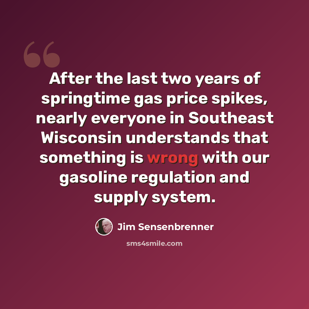“After the last two years of springtime gas price spikes, nearly everyone in Southeast Wisconsin understands that something is wrong with our gasoline regulation and supply system.” quote by Jim Sensenbrenner