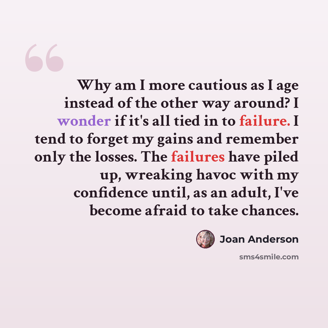 “Why am I more cautious as I age instead of the other way around? I wonder if it's all tied in to failure. I tend to forget my gains and remember only the losses. The failures have piled up, wreaking havoc with my confidence until, as an adult, I've become afraid to take chances.” quote by Joan Anderson