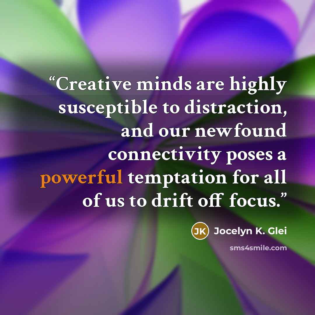 “Creative minds are highly susceptible to distraction, and our newfound connectivity poses a powerful temptation for all of us to drift off focus.” quote by Jocelyn K. Glei