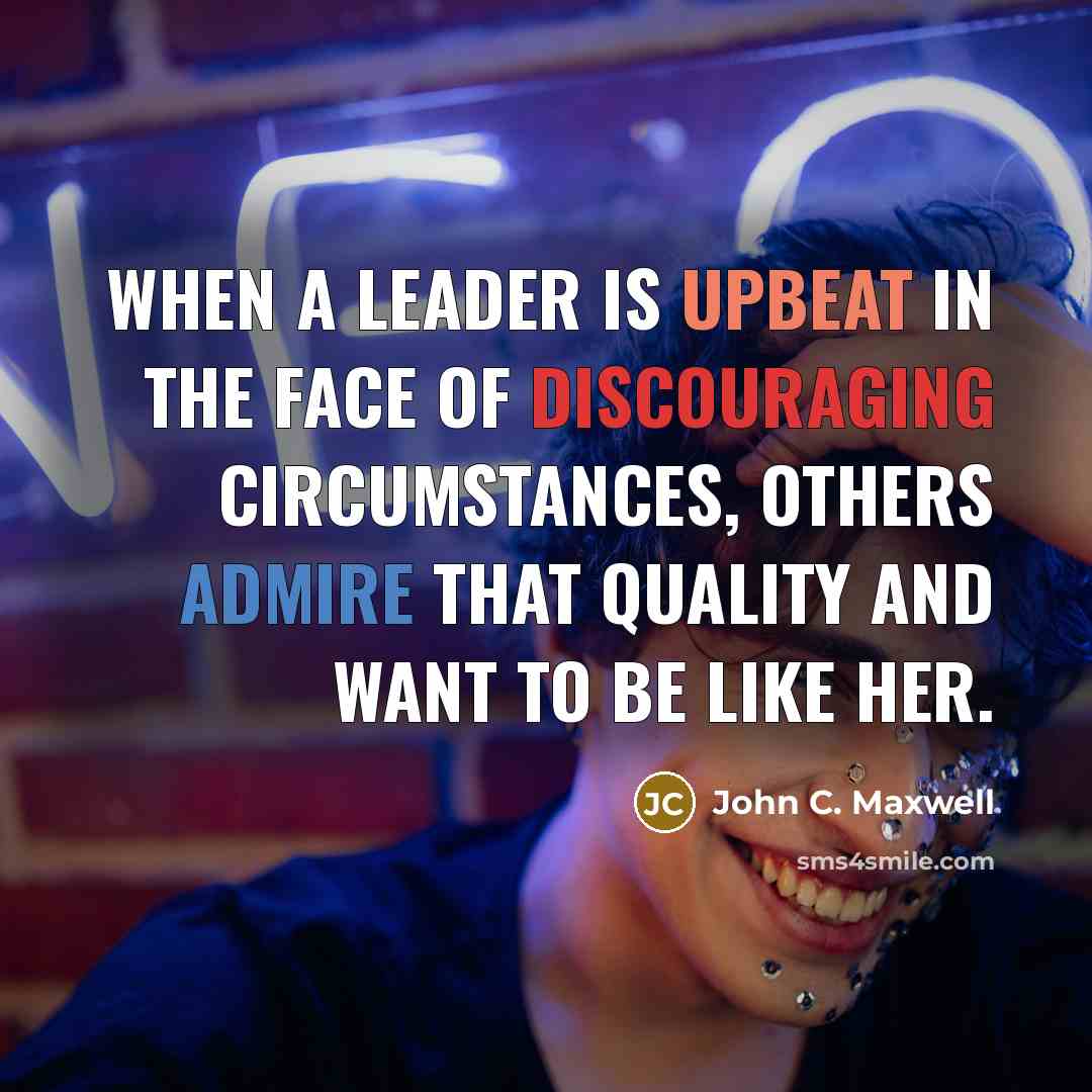 “When a leader is upbeat in the face of discouraging circumstances, others admire that quality and want to be like her.” quote by John C. Maxwell