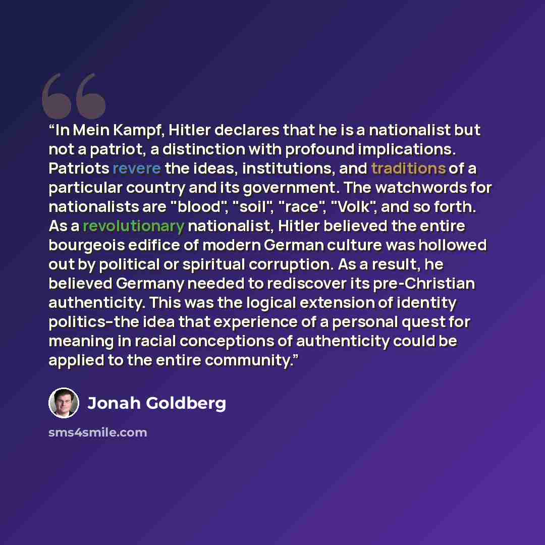 “In Mein Kampf, Hitler declares that he is a nationalist but not a patriot, a distinction with profound implications. Patriots revere the ideas, institutions, and traditions of a particular country and its government. The watchwords for nationalists are "blood", "soil", "race", "Volk", and so…” quote by Jonah Goldberg