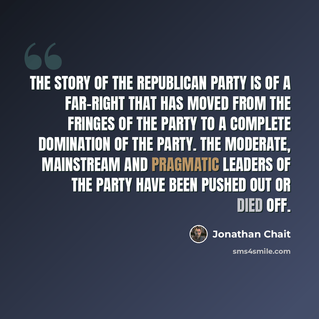 “The story of the Republican Party is of a far-right that has moved from the fringes of the party to a complete domination of the party. The moderate, mainstream and pragmatic leaders of the party have been pushed out or died off.” quote by Jonathan Chait