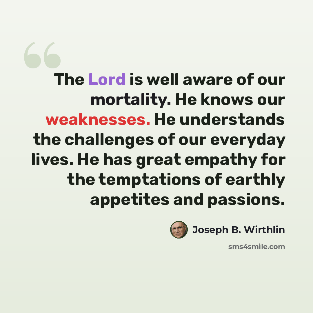 “The Lord is well aware of our mortality. He knows our weaknesses. He understands the challenges of our everyday lives. He has great empathy for the temptations of earthly appetites and passions.” quote by Joseph B. Wirthlin