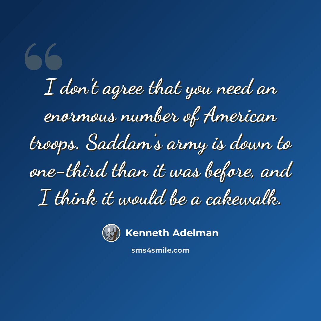 “I don't agree that you need an enormous number of American troops. Saddam's army is down to one-third than it was before, and I think it would be a cakewalk.” quote by Kenneth Adelman