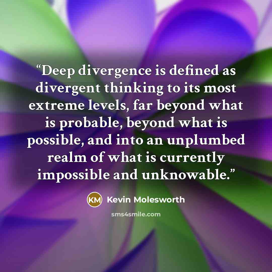 “Deep divergence is defined as divergent thinking to its most extreme levels, far beyond what is probable, beyond what is possible, and into an unplumbed realm of what is currently impossible and unknowable.” quote by Kevin Molesworth