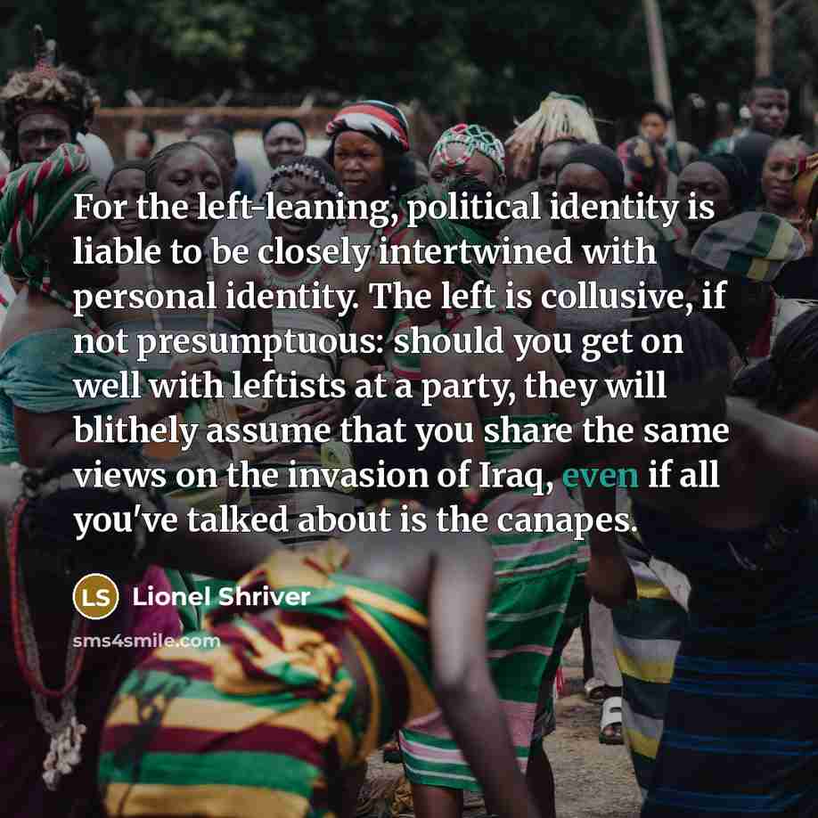 “For the left-leaning, political identity is liable to be closely intertwined with personal identity. The left is collusive, if not presumptuous: should you get on well with leftists at a party, they will blithely assume that you share the same views on the invasion of Iraq, even if all you've…” quote by Lionel Shriver