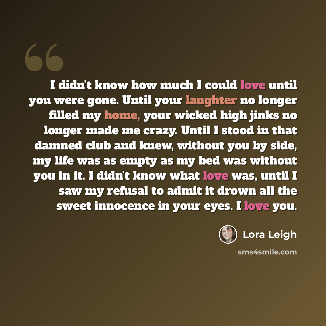 “I didn’t know how much I could love until you were gone. Until your laughter no longer filled my home, your wicked high jinks no longer made me crazy. Until I stood in that damned club and knew, without you by side, my life was as empty as my bed was without you in it. I didn’t know what love was…” quote by Lora Leigh