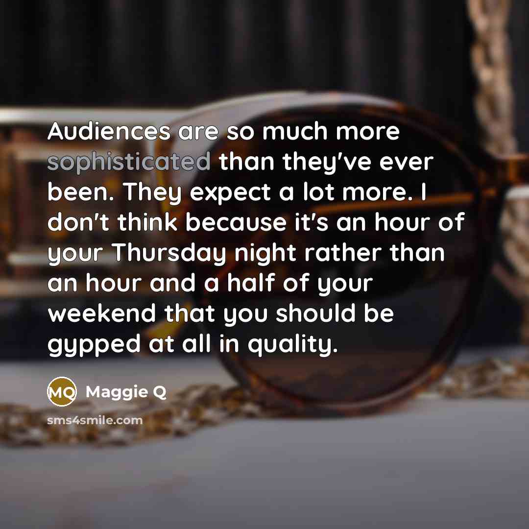 “Audiences are so much more sophisticated than they've ever been. They expect a lot more. I don't think because it's an hour of your Thursday night rather than an hour and a half of your weekend that you should be gypped at all in quality.” quote by Maggie Q