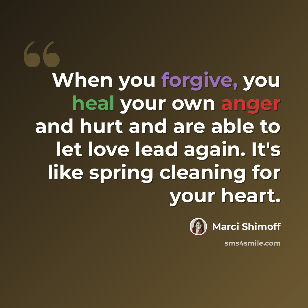 “When you forgive, you heal your own anger and hurt and are able to let love lead again. It's like spring cleaning for your heart.” quote by Marci Shimoff