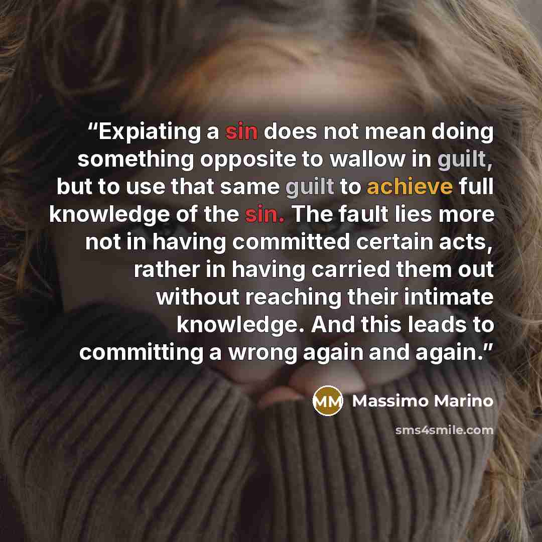 “Expiating a sin does not mean doing something opposite to wallow in guilt, but to use that same guilt to achieve full knowledge of the sin. The fault lies more not in having committed certain acts, rather in having carried them out without reaching their intimate knowledge. And this leads to…” quote by Massimo Marino