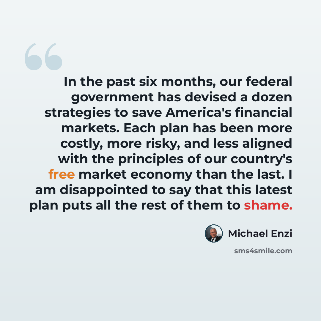 “In the past six months, our federal government has devised a dozen strategies to save America's financial markets. Each plan has been more costly, more risky, and less aligned with the principles of our country's free market economy than the last. I am disappointed to say that this latest plan…” quote by Michael Enzi