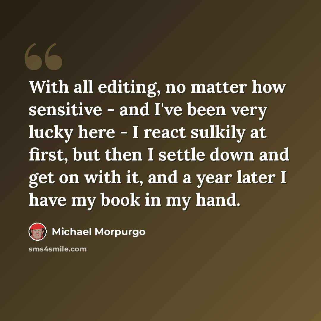 “With all editing, no matter how sensitive - and I've been very lucky here - I react sulkily at first, but then I settle down and get on with it, and a year later I have my book in my hand.” quote by Michael Morpurgo