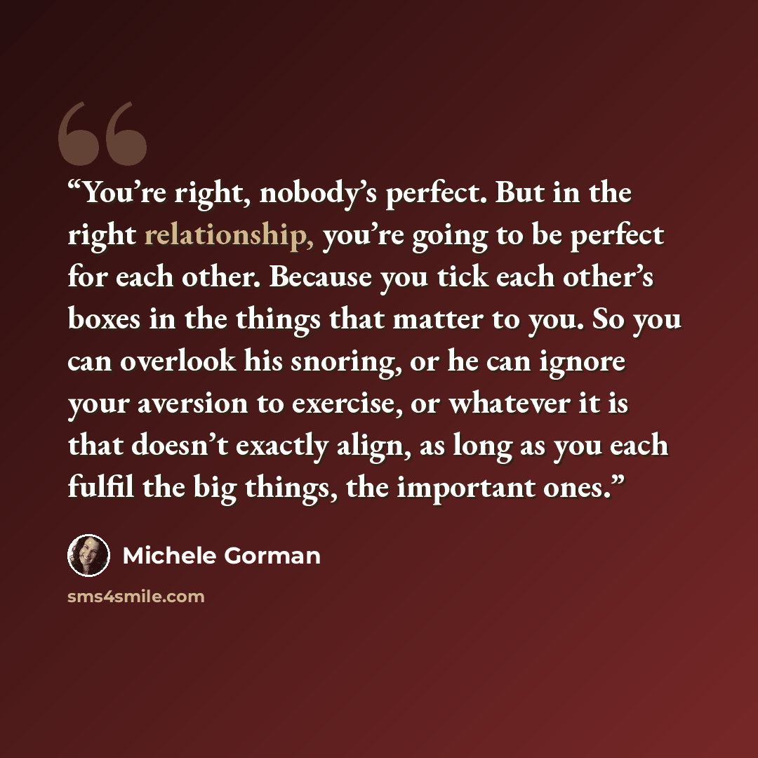 “You’re right, nobody’s perfect. But in the right relationship, you’re going to be perfect for each other. Because you tick each other’s boxes in the things that matter to you. So you can overlook his snoring, or he can ignore your aversion to exercise, or whatever it is that doesn’t exactly align…” quote by Michele Gorman