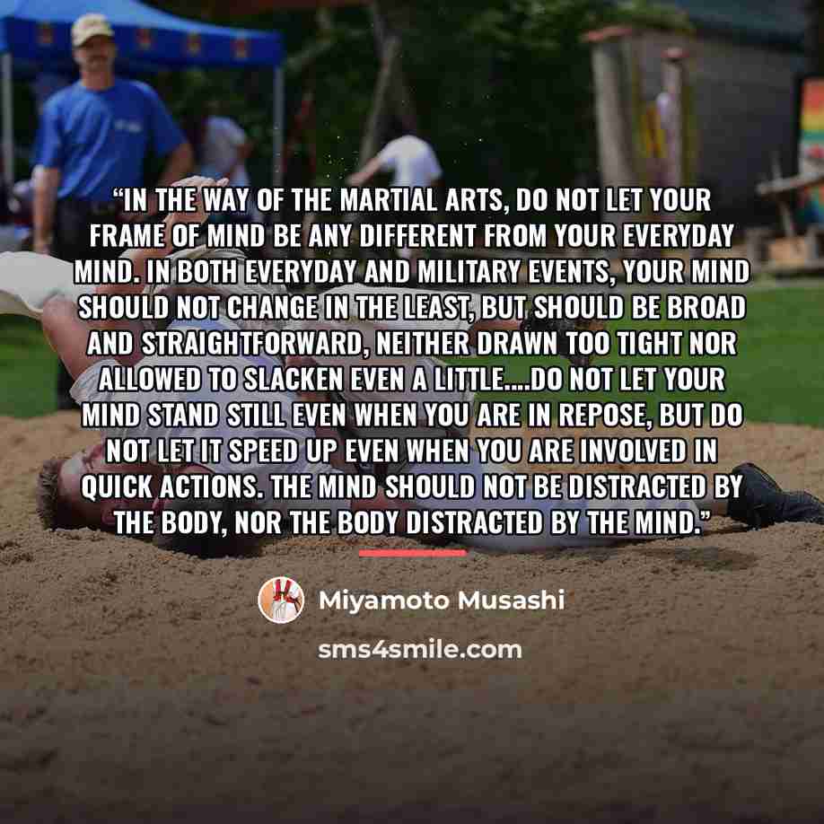 “In the Way of the Martial Arts, do not let your frame of mind be any different from your everyday mind. In both everyday and military events, your mind should not change in the least, but should be broad and straightforward, neither drawn too tight nor allowed to slacken even a little…Do not let…” quote by Miyamoto Musashi