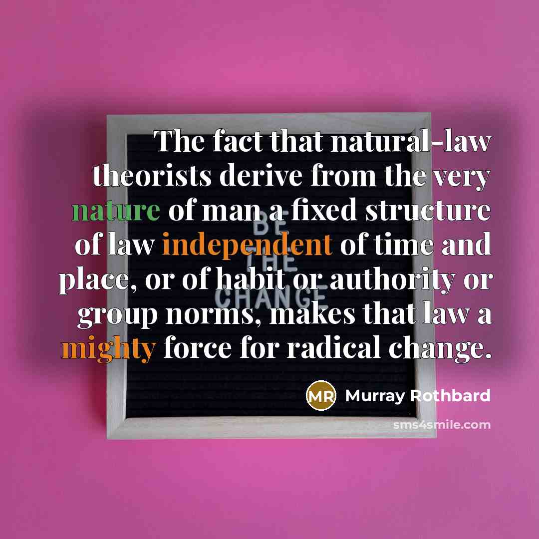 “The fact that natural-law theorists derive from the very nature of man a fixed structure of law independent of time and place, or of habit or authority or group norms, makes that law a mighty force for radical change.” quote by Murray Rothbard