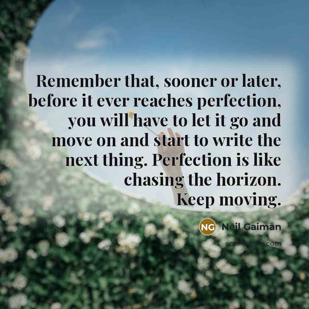 “Remember that, sooner or later, before it ever reaches perfection, you will have to let it go and move on and start to write the next thing. Perfection is like chasing the horizon. Keep moving.” quote by Neil Gaiman