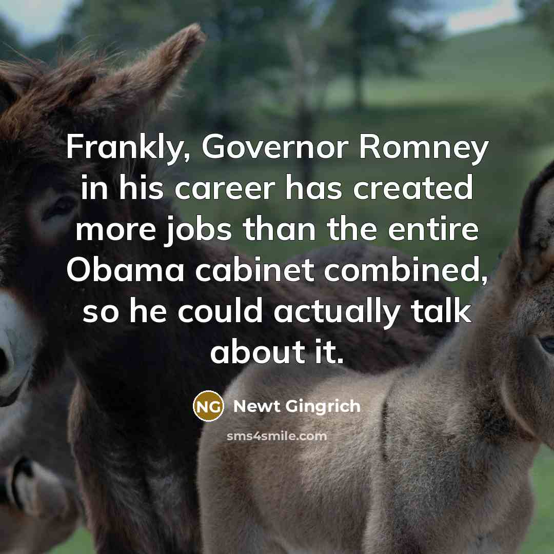 “Frankly, Governor Romney in his career has created more jobs than the entire Obama cabinet combined, so he could actually talk about it.” quote by Newt Gingrich