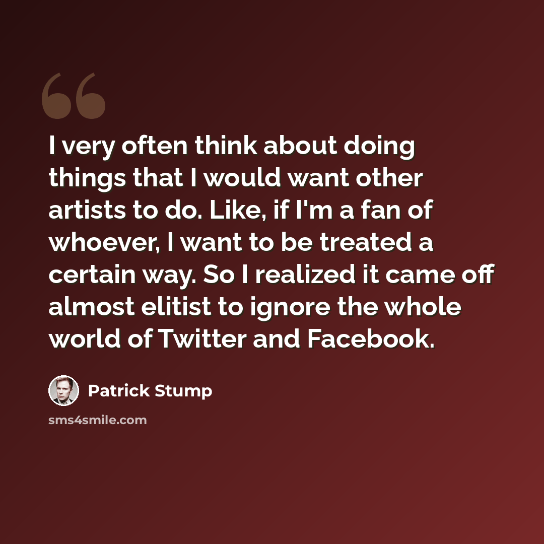 “I very often think about doing things that I would want other artists to do. Like, if I'm a fan of whoever, I want to be treated a certain way. So I realized it came off almost elitist to ignore the whole world of Twitter and Facebook.” quote by Patrick Stump