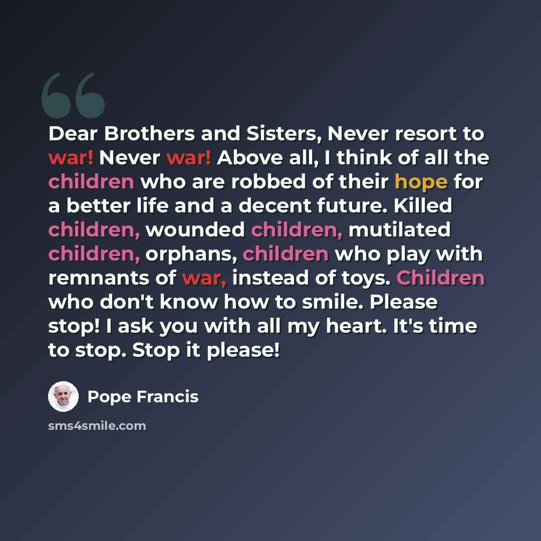 “Dear Brothers and Sisters, Never resort to war! Never war! Above all, I think of all the children who are robbed of their hope for a better life and a decent future. Killed children, wounded children, mutilated children, orphans, children who play with remnants of war, instead of toys. Children…” quote by Pope Francis