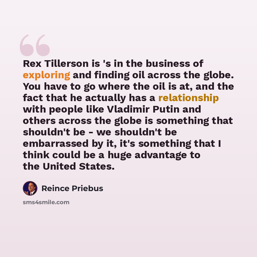 “Rex Tillerson is 's in the business of exploring and finding oil across the globe. You have to go where the oil is at, and the fact that he actually has a relationship with people like Vladimir Putin and others across the globe is something that shouldn't be - we shouldn't be embarrassed by it…” quote by Reince Priebus