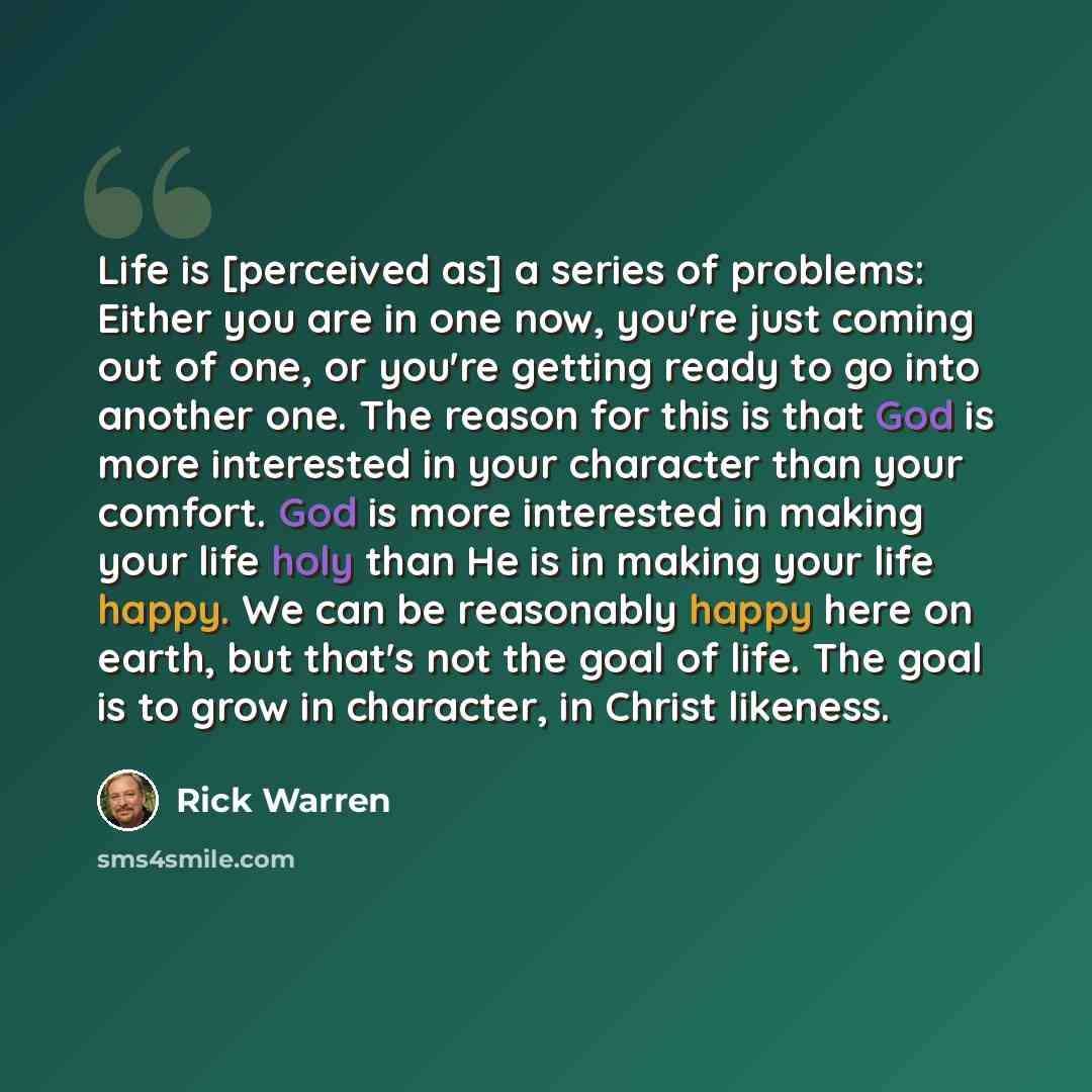 “Life is [perceived as] a series of problems: Either you are in one now, you're just coming out of one, or you're getting ready to go into another one. The reason for this is that God is more interested in your character than your comfort. God is more interested in making your life holy than He is…” quote by Rick Warren
