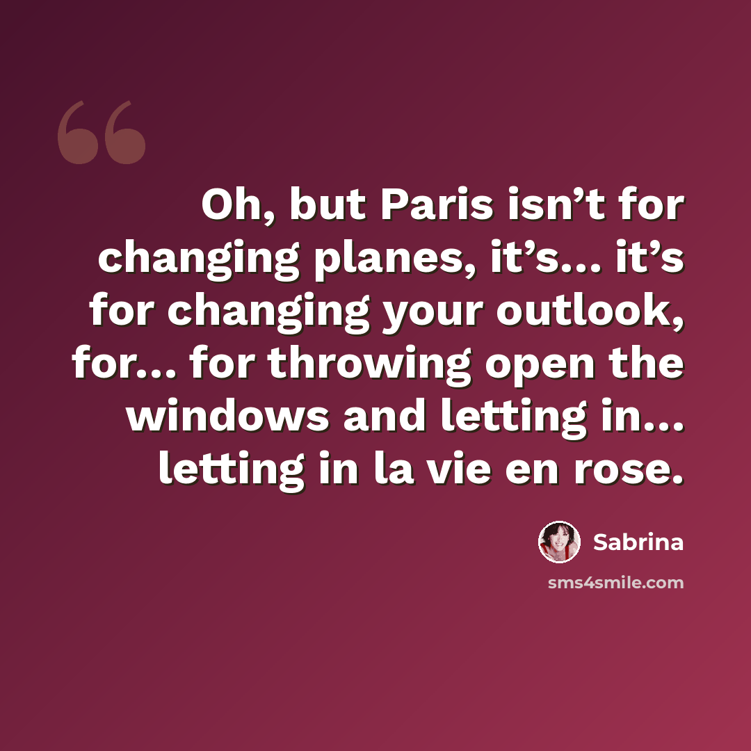 “Oh, but Paris isn’t for changing planes, it’s… it’s for changing your outlook, for… for throwing open the windows and letting in… letting in la vie en rose.” quote by Sabrina