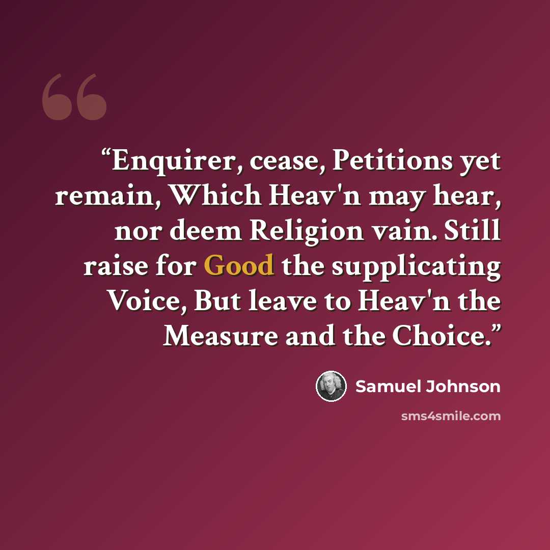 “Enquirer, cease, Petitions yet remain, Which Heav'n may hear, nor deem Religion vain. Still raise for Good the supplicating Voice, But leave to Heav'n the Measure and the Choice.” quote by Samuel Johnson