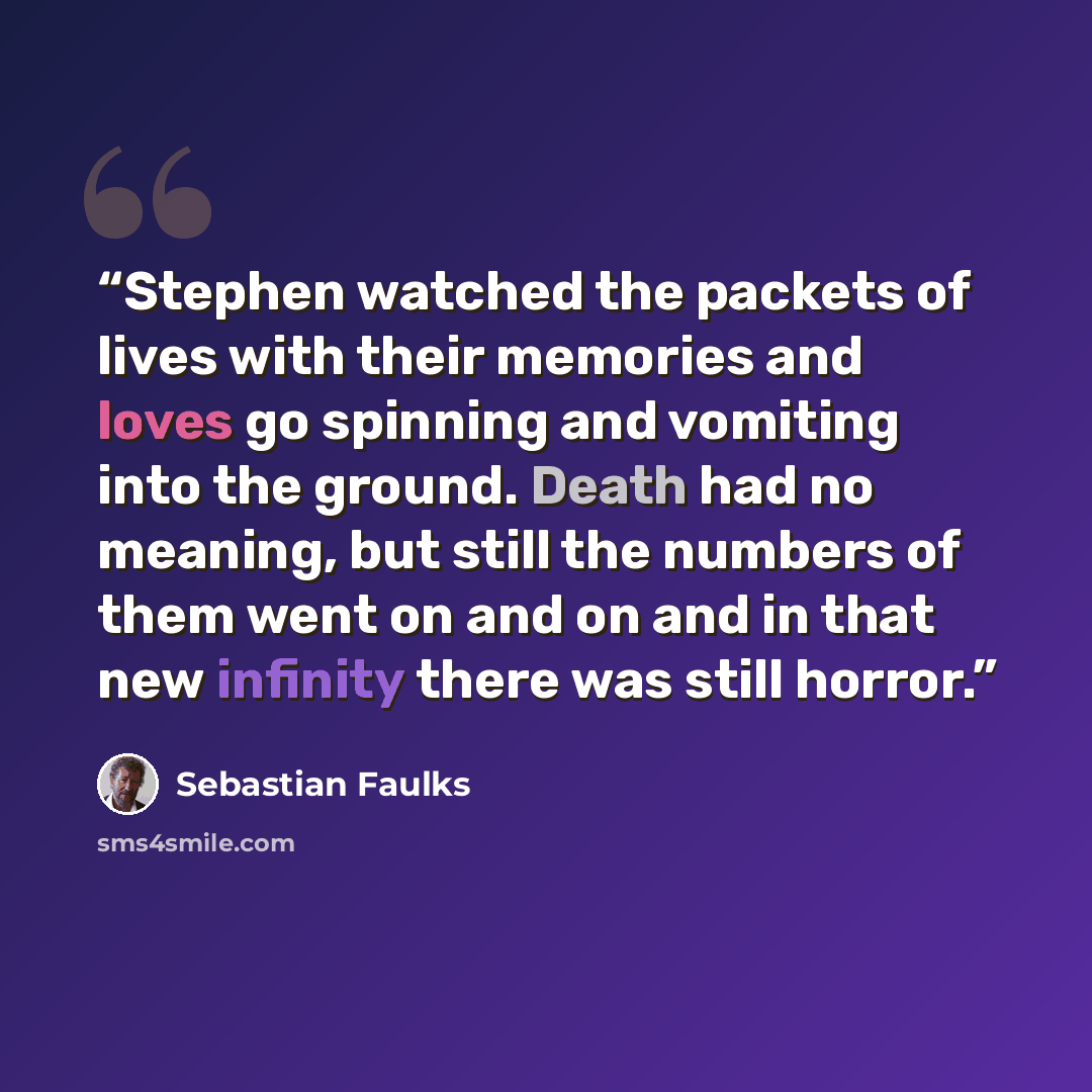 “Stephen watched the packets of lives with their memories and loves go spinning and vomiting into the ground. Death had no meaning, but still the numbers of them went on and on and in that new infinity there was still horror.” quote by Sebastian Faulks