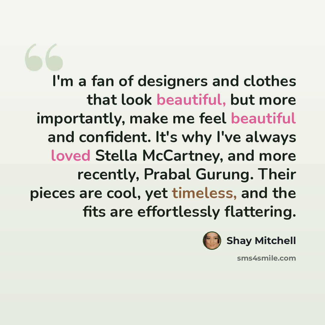 “I'm a fan of designers and clothes that look beautiful, but more importantly, make me feel beautiful and confident. It's why I've always loved Stella McCartney, and more recently, Prabal Gurung. Their pieces are cool, yet timeless, and the fits are effortlessly flattering.” quote by Shay Mitchell