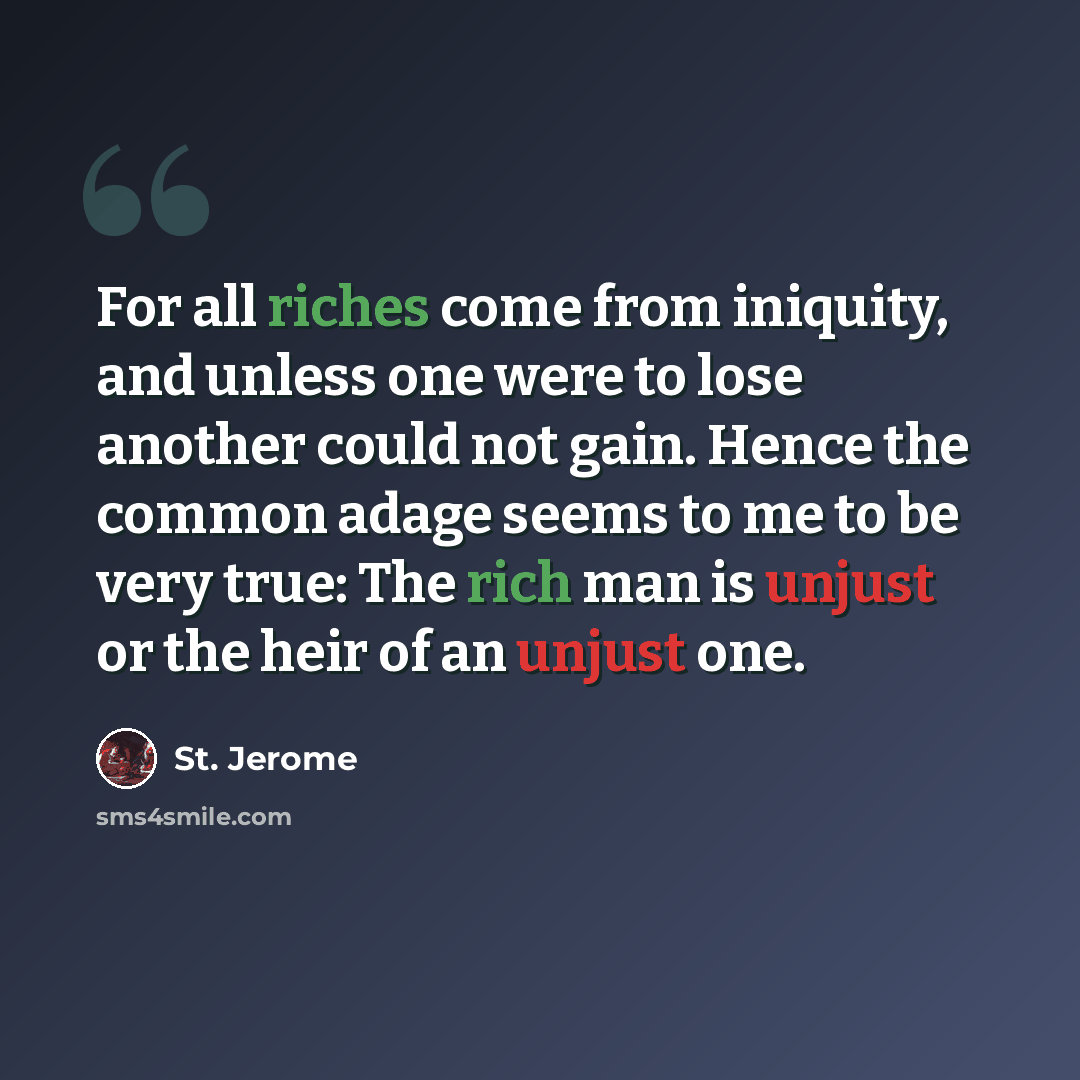 “For all riches come from iniquity, and unless one were to lose another could not gain. Hence the common adage seems to me to be very true: The rich man is unjust or the heir of an unjust one.” quote by St. Jerome