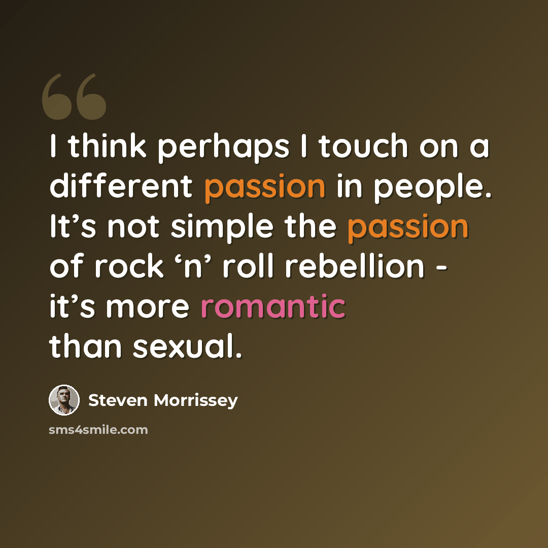 “I think perhaps I touch on a different passion in people. It’s not simple the passion of rock ‘n’ roll rebellion - it’s more romantic than sexual.” quote by Steven Morrissey
