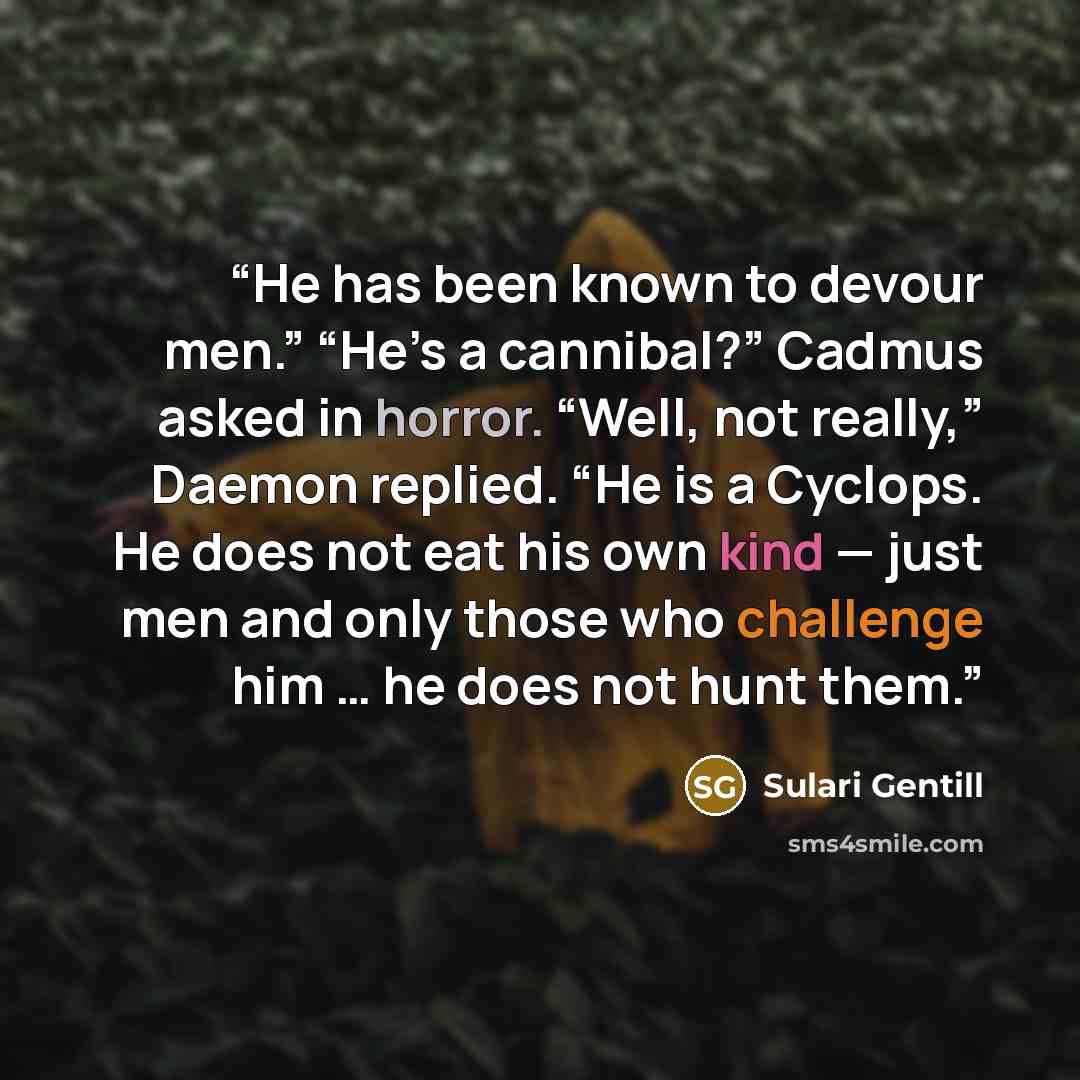 “He has been known to devour men.” “He’s a cannibal?” Cadmus asked in horror. “Well, not really,” Daemon replied. “He is a Cyclops. He does not eat his own kind — just men and only those who challenge him … he does not hunt them.” quote by Sulari Gentill