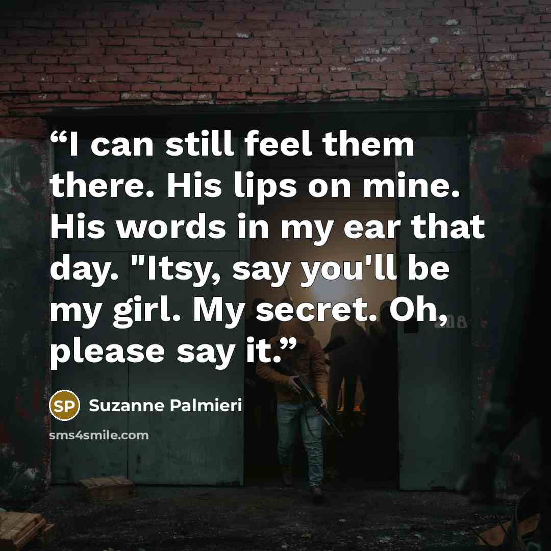 “I can still feel them there. His lips on mine. His words in my ear that day. "Itsy, say you'll be my girl. My secret. Oh, please say it.” quote by Suzanne Palmieri