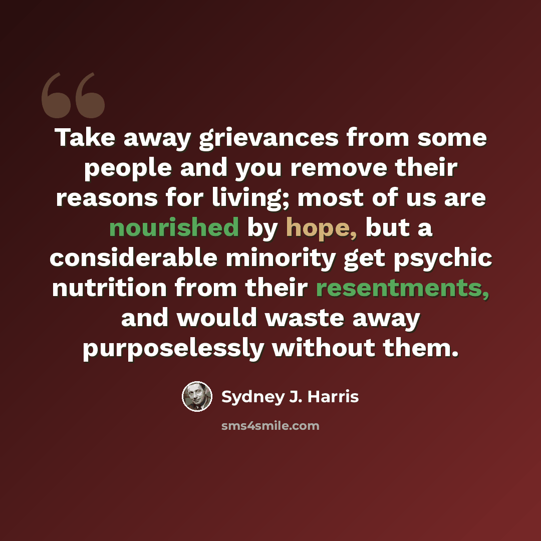 “Take away grievances from some people and you remove their reasons for living; most of us are nourished by hope, but a considerable minority get psychic nutrition from their resentments, and would waste away purposelessly without them.” quote by Sydney J. Harris