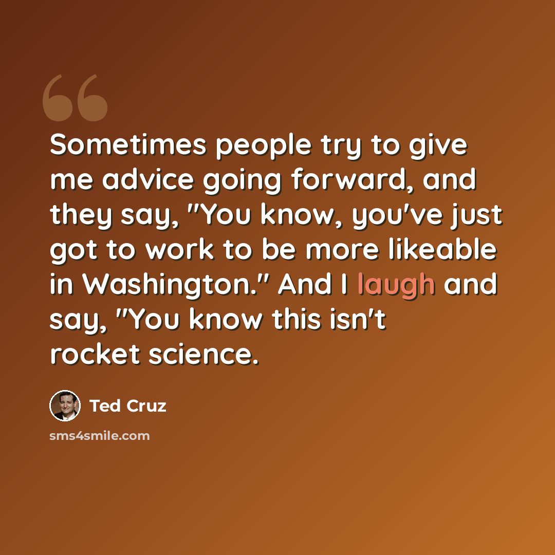 “Sometimes people try to give me advice going forward, and they say, "You know, you've just got to work to be more likeable in Washington." And I laugh and say, "You know this isn't rocket science.” quote by Ted Cruz
