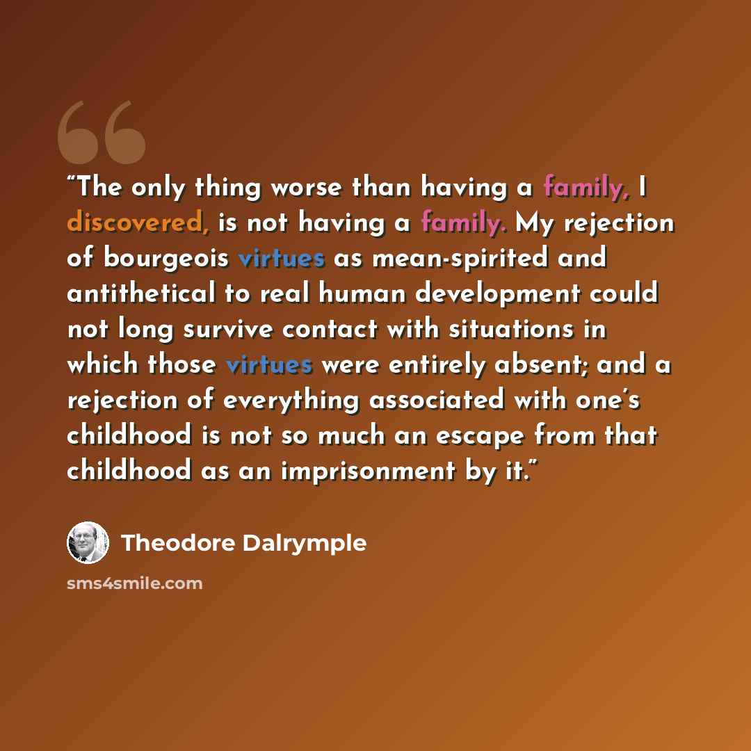 “The only thing worse than having a family, I discovered, is not having a family. My rejection of bourgeois virtues as mean-spirited and antithetical to real human development could not long survive contact with situations in which those virtues were entirely absent; and a rejection of everything…” quote by Theodore Dalrymple