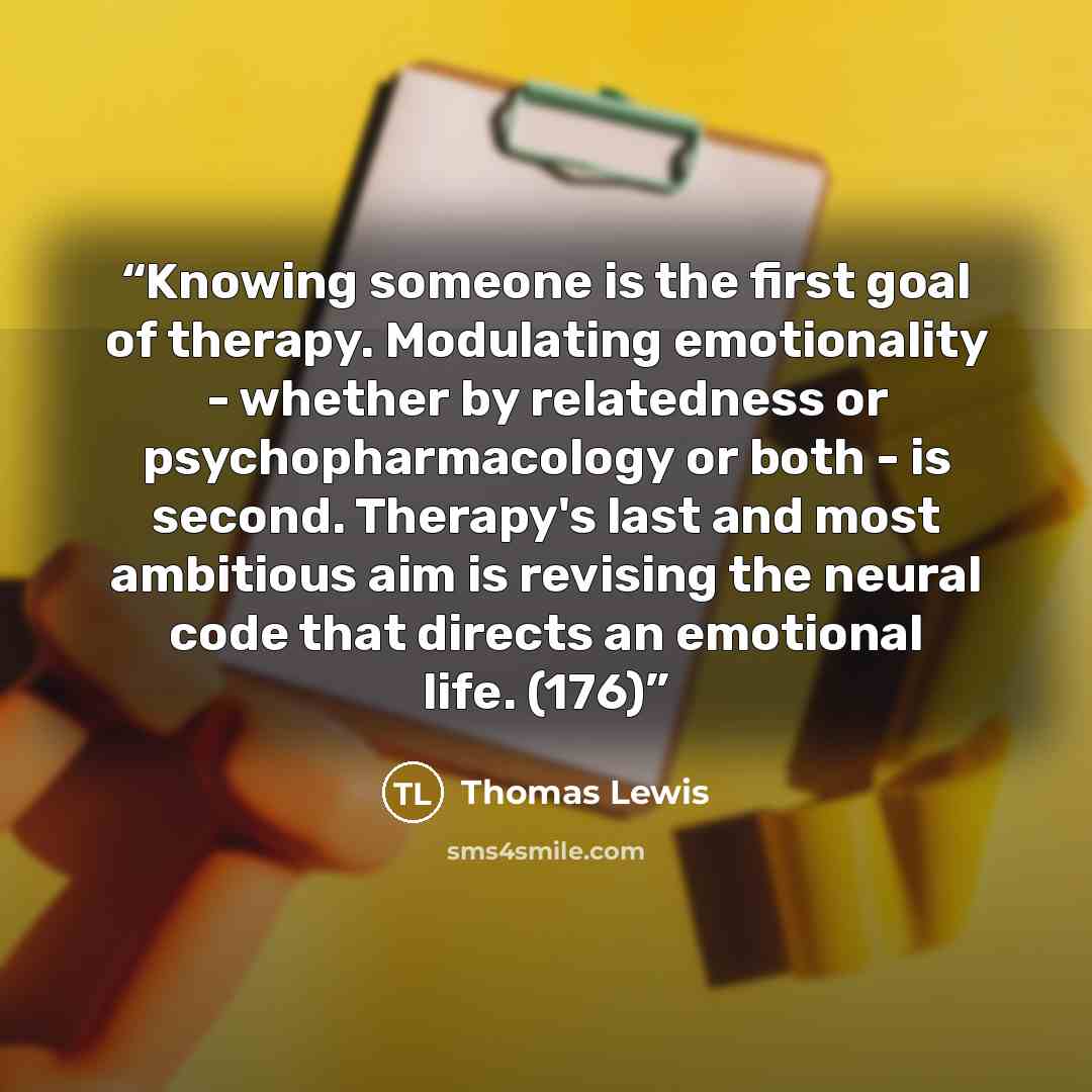 “Knowing someone is the first goal of therapy. Modulating emotionality - whether by relatedness or psychopharmacology or both - is second. Therapy's last and most ambitious aim is revising the neural code that directs an emotional life. (176)” quote by Thomas Lewis