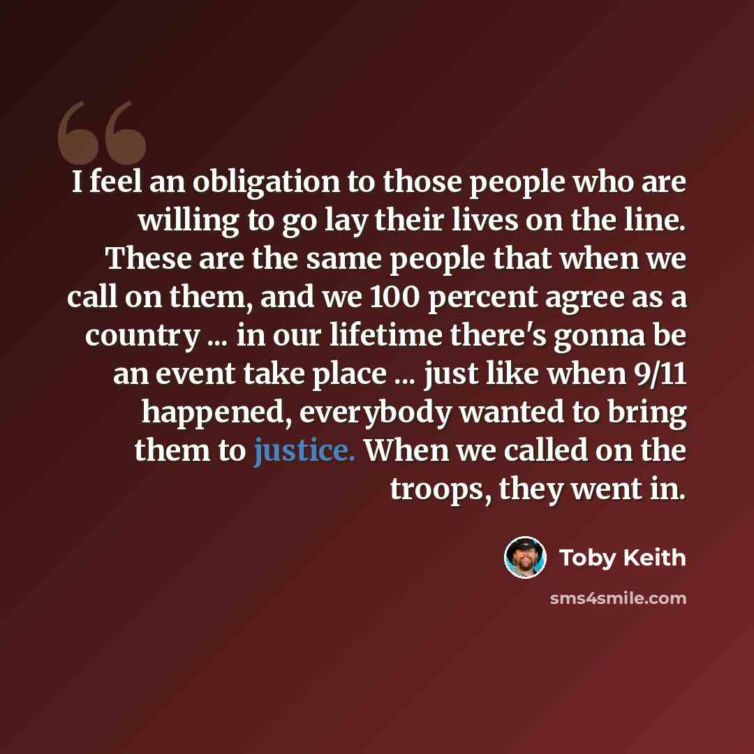 “I feel an obligation to those people who are willing to go lay their lives on the line. These are the same people that when we call on them, and we 100 percent agree as a country ... in our lifetime there's gonna be an event take place ... just like when 9/11 happened, everybody wanted to bring…” quote by Toby Keith