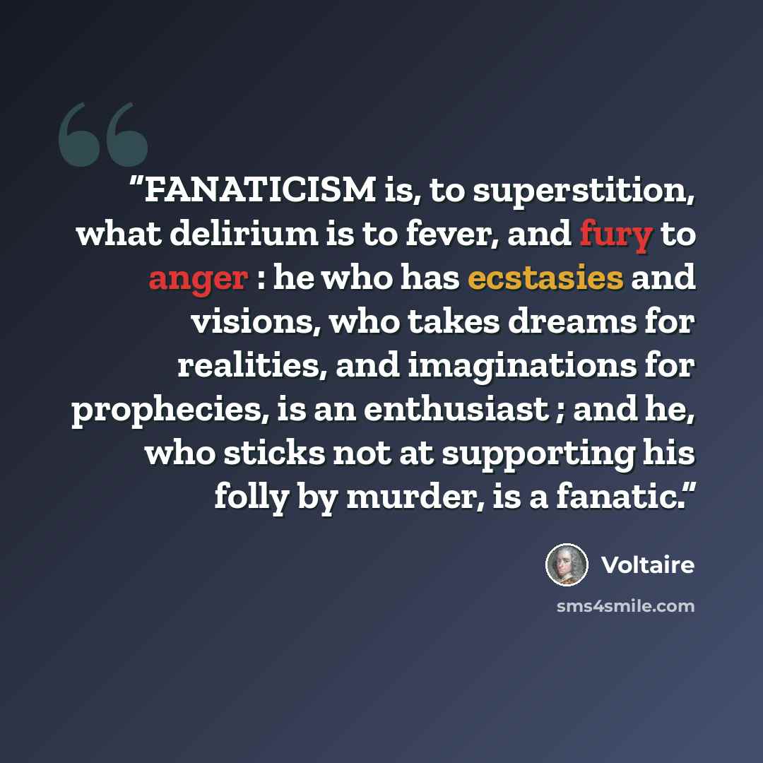 “FANATICISM is, to superstition, what delirium is to fever, and fury to anger : he who has ecstasies and visions, who takes dreams for realities, and imaginations for prophecies, is an enthusiast ; and he, who sticks not at supporting his folly by murder, is a fanatic.” quote by Voltaire