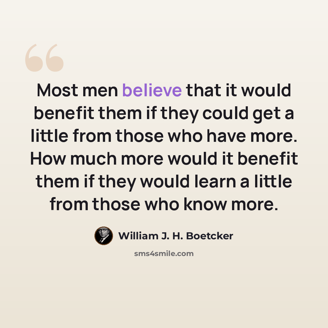 “Most men believe that it would benefit them if they could get a little from those who have more. How much more would it benefit them if they would learn a little from those who know more.” quote by William J. H. Boetcker