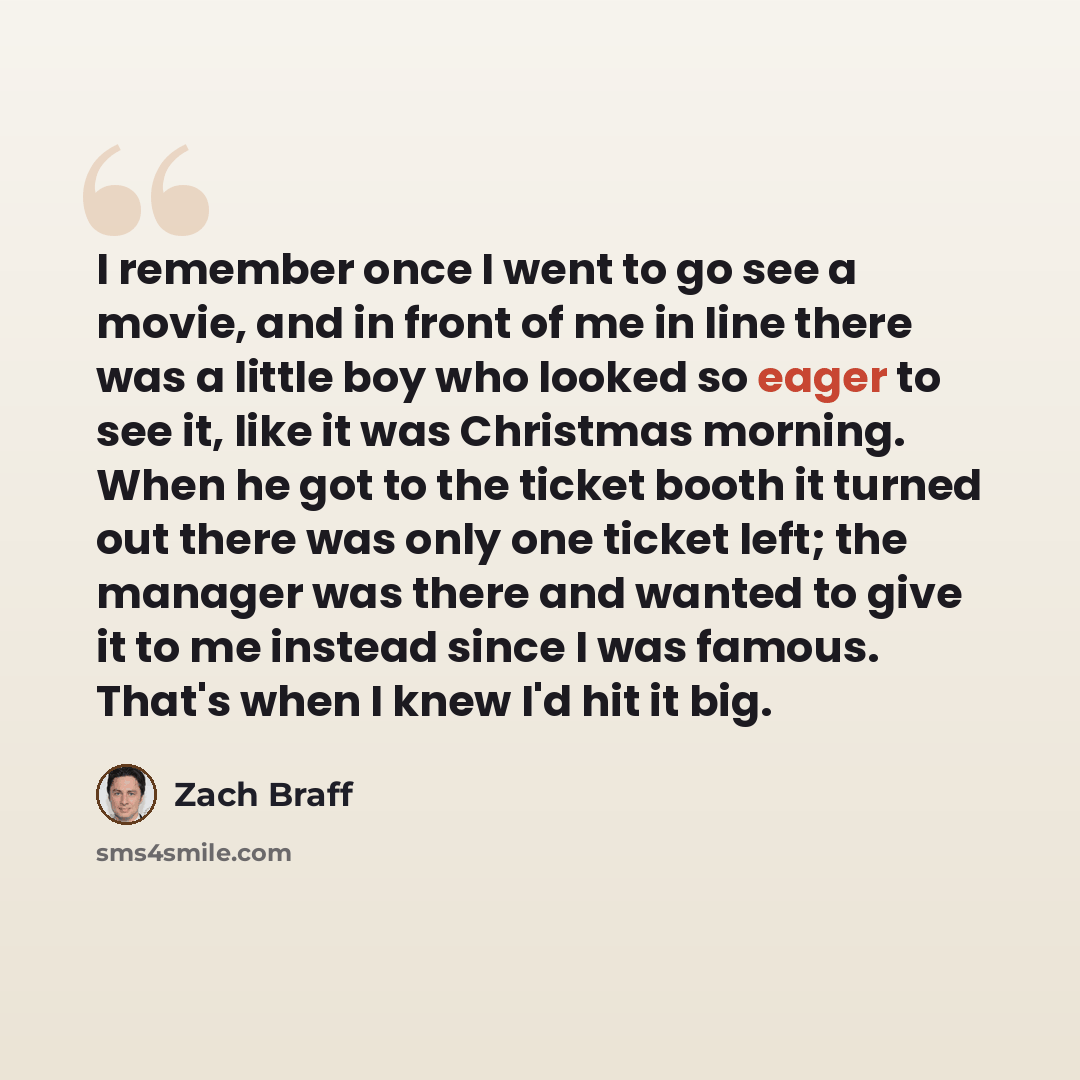 “I remember once I went to go see a movie, and in front of me in line there was a little boy who looked so eager to see it, like it was Christmas morning. When he got to the ticket booth it turned out there was only one ticket left; the manager was there and wanted to give it to me instead since I…” quote by Zach Braff