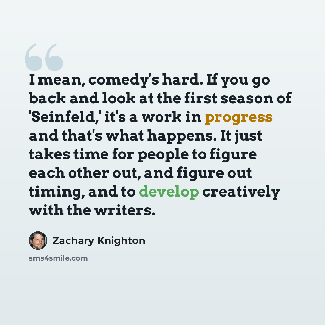 “I mean, comedy's hard. If you go back and look at the first season of 'Seinfeld,' it's a work in progress and that's what happens. It just takes time for people to figure each other out, and figure out timing, and to develop creatively with the writers.” quote by Zachary Knighton